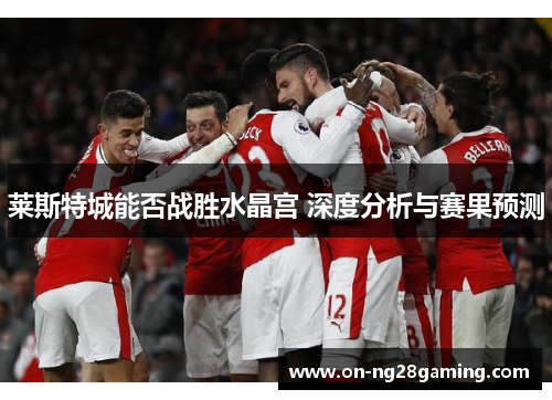 莱斯特城能否战胜水晶宫 深度分析与赛果预测