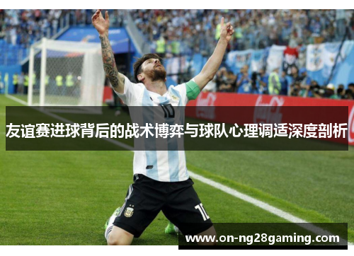 友谊赛进球背后的战术博弈与球队心理调适深度剖析