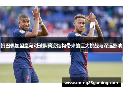 姆巴佩加盟皇马对球队薪资结构带来的巨大挑战与深远影响