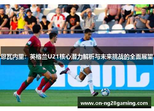 恩瓦内里:英格兰U21核心潜力解析与未来挑战的全面展望 恩瓦内里:英格兰U21核心潜力解析与未来挑战的全面展望