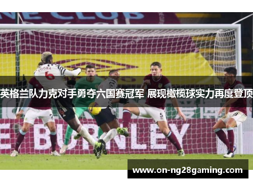英格兰队力克对手勇夺六国赛冠军 展现橄榄球实力再度登顶 英格兰队力克对手勇夺六国赛冠军 展现橄榄球实力再度登顶