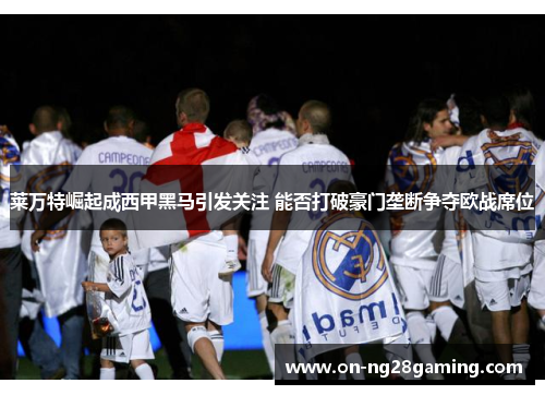 莱万特崛起成西甲黑马引发关注 能否打破豪门垄断争夺欧战席位 莱万特崛起成西甲黑马引发关注 能否打破豪门垄断争夺欧战席位