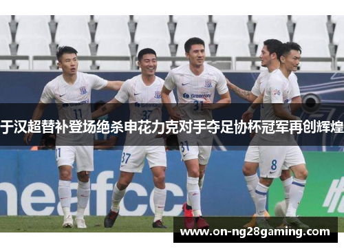 于汉超替补登场绝杀申花力克对手夺足协杯冠军再创辉煌