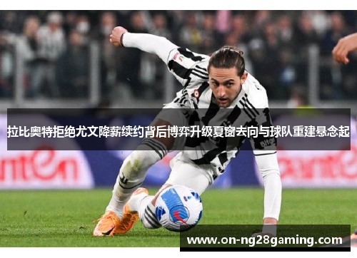 拉比奥特拒绝尤文降薪续约背后博弈升级夏窗去向与球队重建悬念起 拉比奥特拒绝尤文降薪续约背后博弈升级夏窗去向与球队重建悬念起