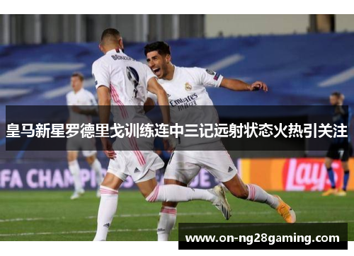 皇马新星罗德里戈训练连中三记远射状态火热引关注